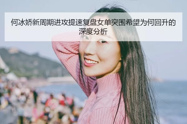 何冰娇新周期进攻提速复盘女单突围希望为何回升的深度分析