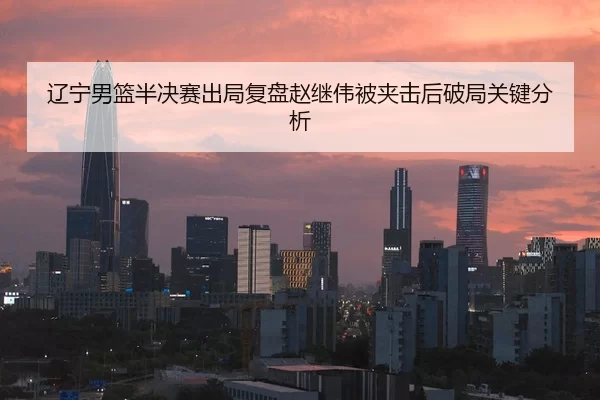 辽宁男篮半决赛出局复盘赵继伟被夹击后破局关键分析