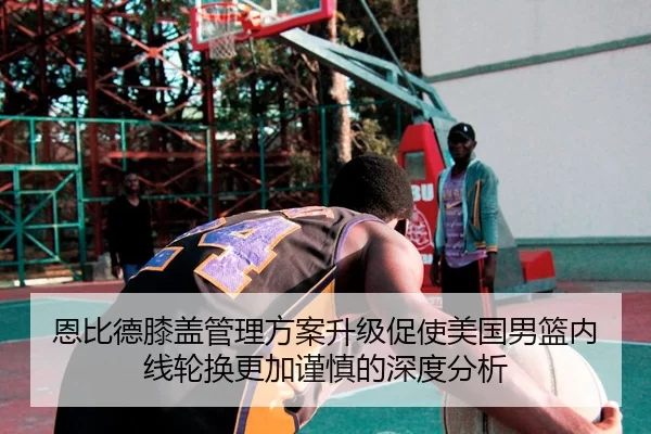 恩比德膝盖管理方案升级促使美国男篮内线轮换更加谨慎的深度分析