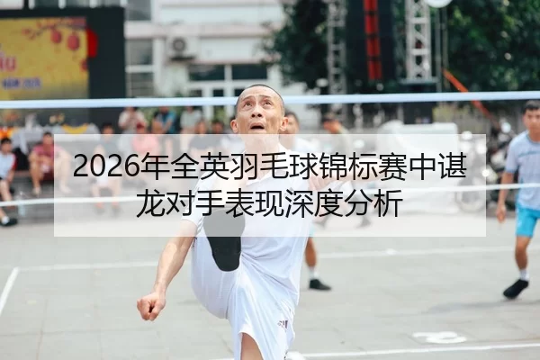 2026年全英羽毛球锦标赛中谌龙对手表现深度分析