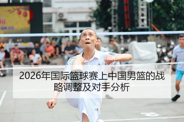 2026年国际篮球赛上中国男篮的战略调整及对手分析