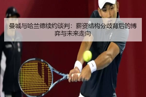曼城与哈兰德续约谈判：薪资结构分歧背后的博弈与未来走向