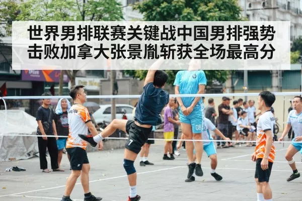 世界男排联赛关键战中国男排强势击败加拿大张景胤斩获全场最高分