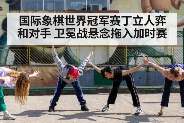 国际象棋世界冠军赛丁立人弈和对手 卫冕战悬念拖入加时赛